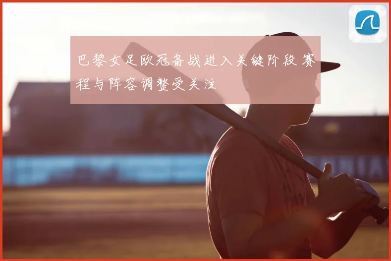 巴黎女足欧冠备战进入关键阶段 赛程与阵容调整受关注