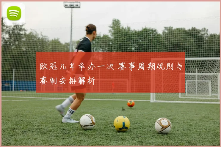 欧冠几年举办一次 赛事周期规则与赛制安排解析