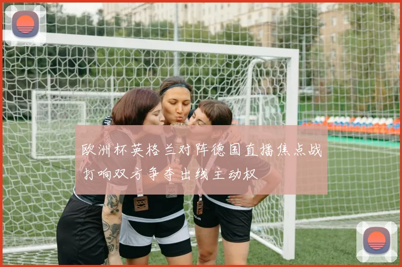 欧洲杯英格兰对阵德国直播焦点战打响双方争夺出线主动权