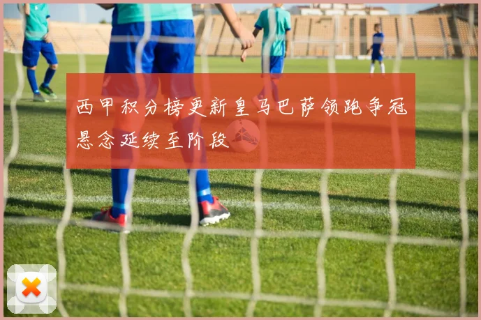 西甲积分榜更新皇马巴萨领跑争冠悬念延续至阶段