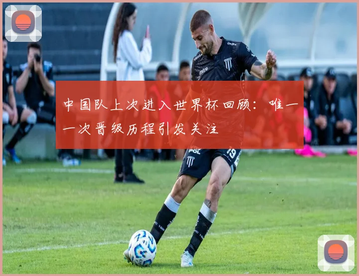 中国队上次进入世界杯回顾：唯一一次晋级历程引发关注