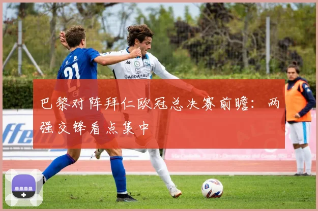 巴黎对阵拜仁欧冠总决赛前瞻：两强交锋看点集中