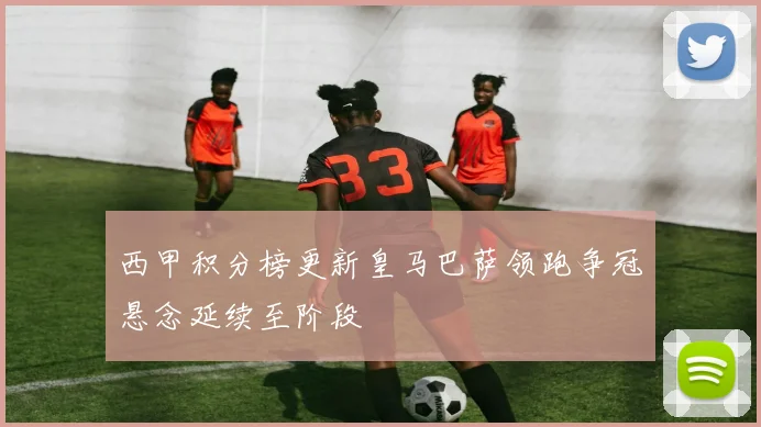 西甲积分榜更新皇马巴萨领跑争冠悬念延续至阶段