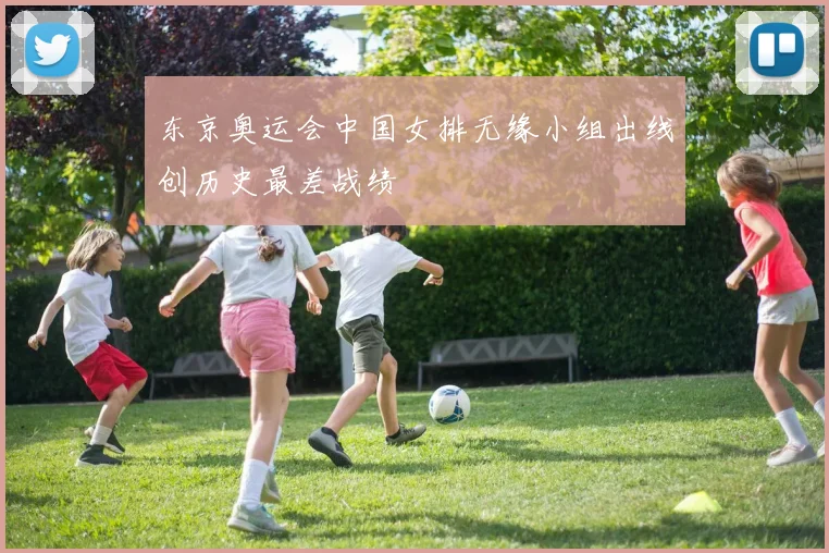 东京奥运会中国女排无缘小组出线创历史最差战绩