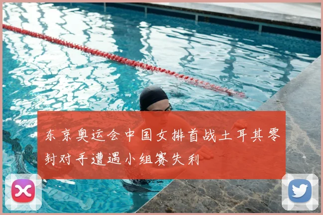 东京奥运会中国女排首战土耳其零封对手遭遇小组赛失利