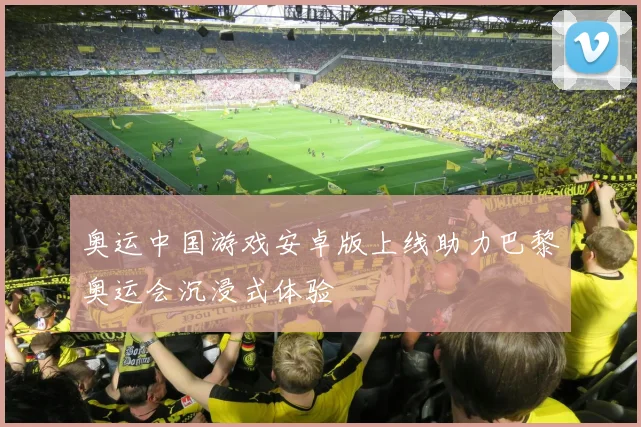 奥运中国游戏安卓版上线助力巴黎奥运会沉浸式体验