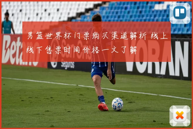 男篮世界杯门票购买渠道解析 线上线下售票时间价格一文了解