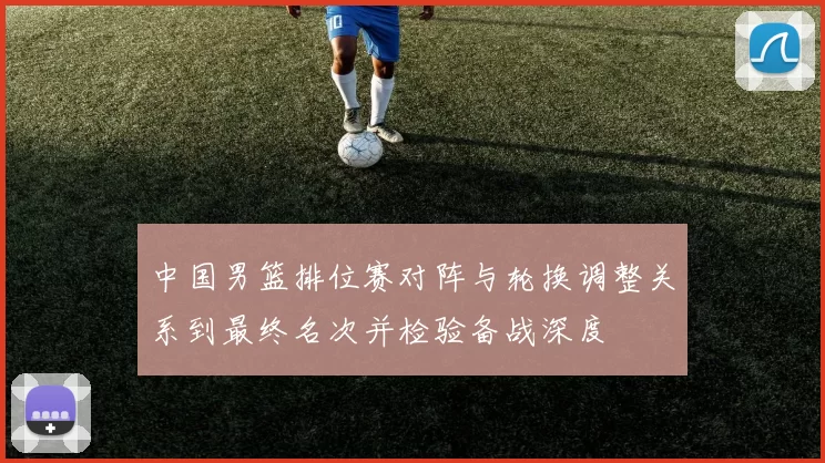 中国男篮排位赛对阵与轮换调整关系到最终名次并检验备战深度