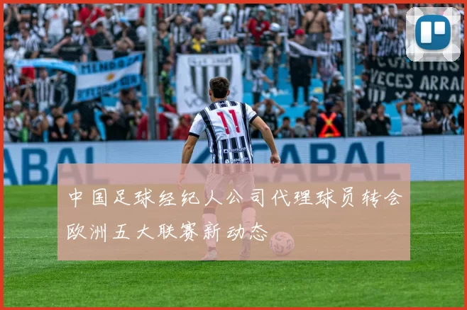 中国足球经纪人公司代理球员转会欧洲五大联赛新动态
