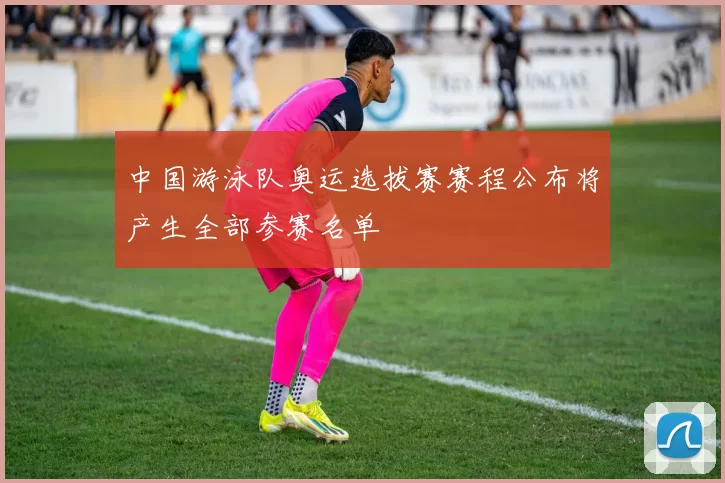 中国游泳队奥运选拔赛赛程公布将产生全部参赛名单