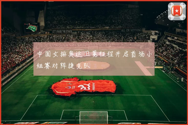 中国女排奥运卫冕征程开启首场小组赛对阵捷克队