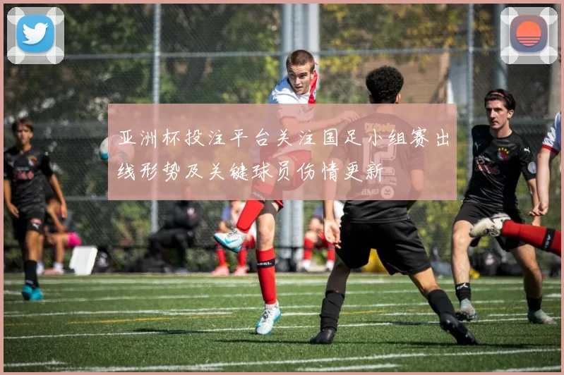 亚洲杯投注平台关注国足小组赛出线形势及关键球员伤情更新