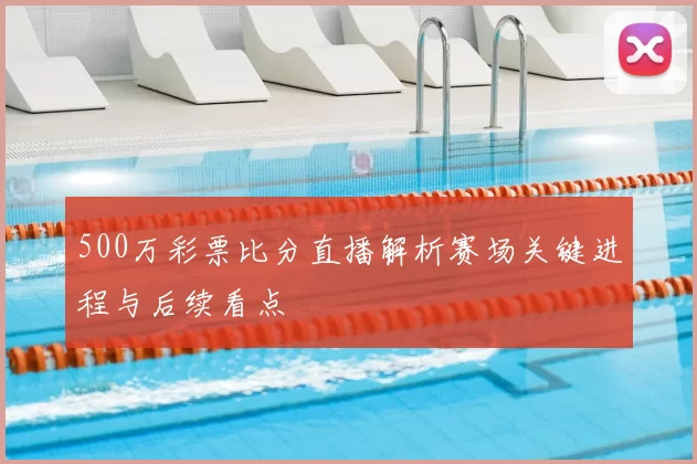 500万彩票比分直播解析赛场关键进程与后续看点