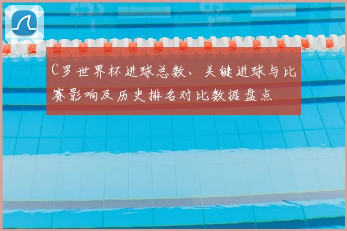 C罗世界杯进球总数、关键进球与比赛影响及历史排名对比数据盘点