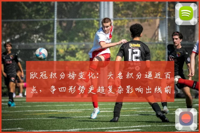 欧冠积分榜变化：头名积分逼近百点，争四形势更趋复杂影响出线前景