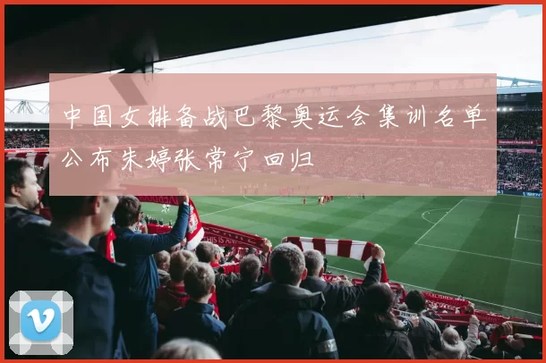 中国女排备战巴黎奥运会集训名单公布朱婷张常宁回归