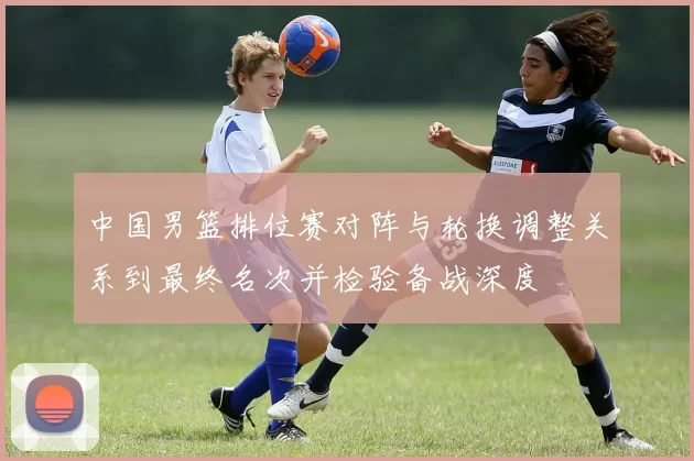 中国男篮排位赛对阵与轮换调整关系到最终名次并检验备战深度