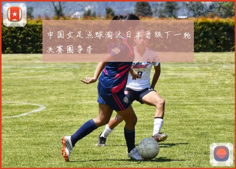 中国女足点球淘汰日本晋级下一轮决赛圈争夺