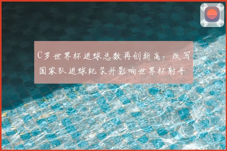 C罗世界杯进球总数再创新高，改写国家队进球纪录并影响世界杯射手榜