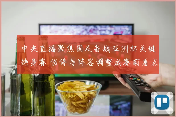中央直播聚焦国足备战亚洲杯关键热身赛 伤停与阵容调整成赛前看点