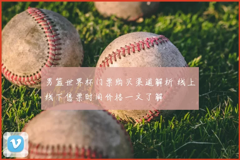 男篮世界杯门票购买渠道解析 线上线下售票时间价格一文了解