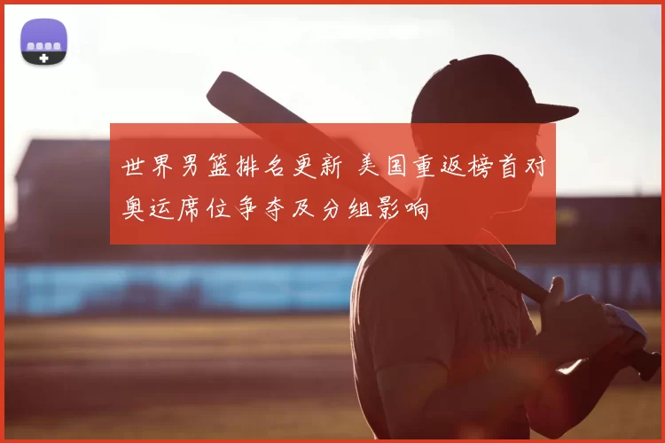 世界男篮排名更新 美国重返榜首对奥运席位争夺及分组影响