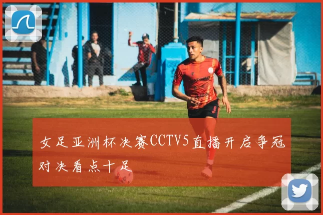 女足亚洲杯决赛CCTV5直播开启争冠对决看点十足