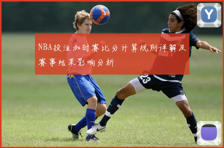 NBA投注加时赛比分计算规则详解及赛事结果影响分析