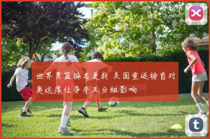 世界男篮排名更新 美国重返榜首对奥运席位争夺及分组影响