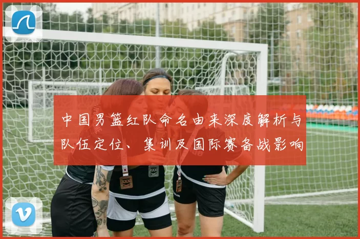 中国男篮红队命名由来深度解析与队伍定位、集训及国际赛备战影响
