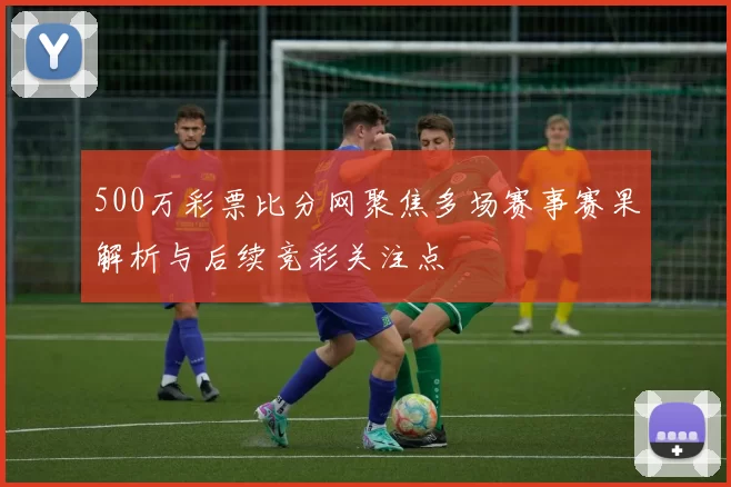 500万彩票比分网聚焦多场赛事赛果解析与后续竞彩关注点