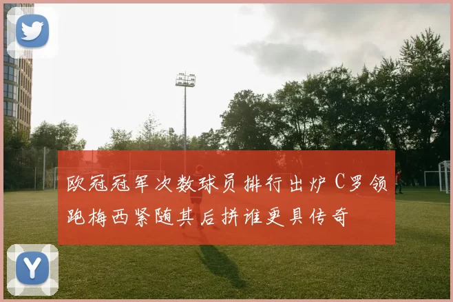 欧冠冠军次数球员排行出炉 C罗领跑梅西紧随其后拼谁更具传奇