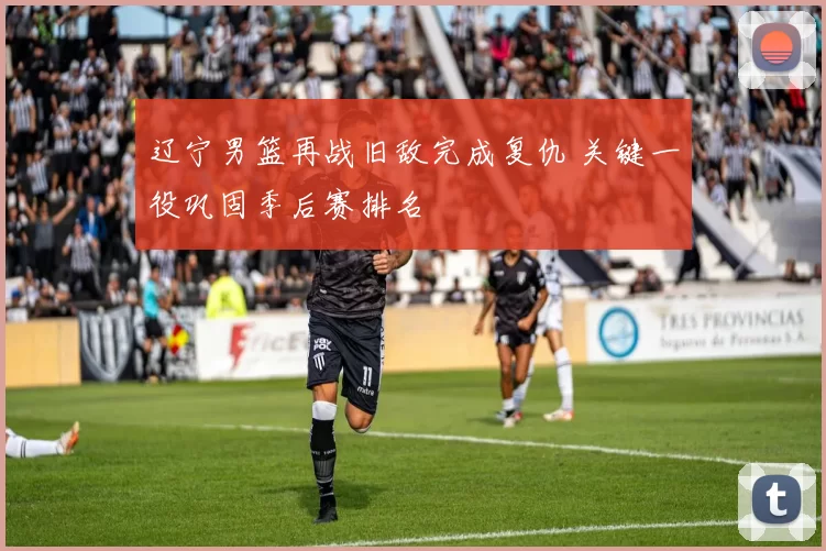 辽宁男篮再战旧敌完成复仇 关键一役巩固季后赛排名