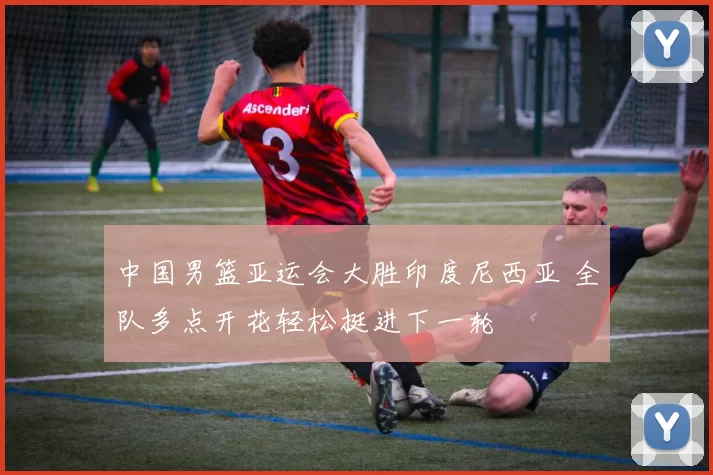 中国男篮亚运会大胜印度尼西亚 全队多点开花轻松挺进下一轮