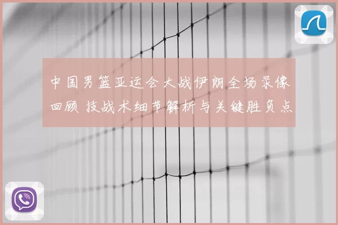 中国男篮亚运会大战伊朗全场录像回顾 技战术细节解析与关键胜负点