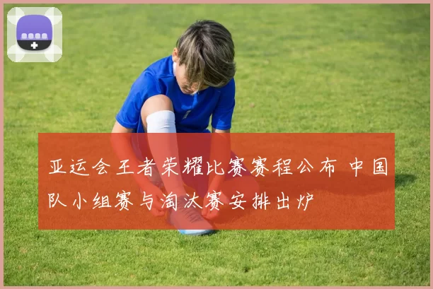 亚运会王者荣耀比赛赛程公布 中国队小组赛与淘汰赛安排出炉