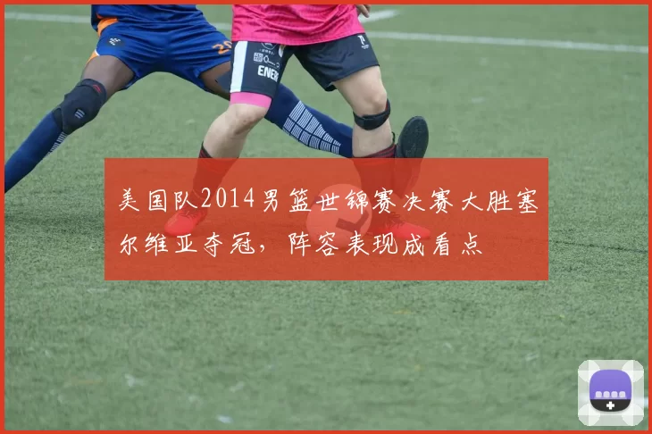 美国队2014男篮世锦赛决赛大胜塞尔维亚夺冠，阵容表现成看点