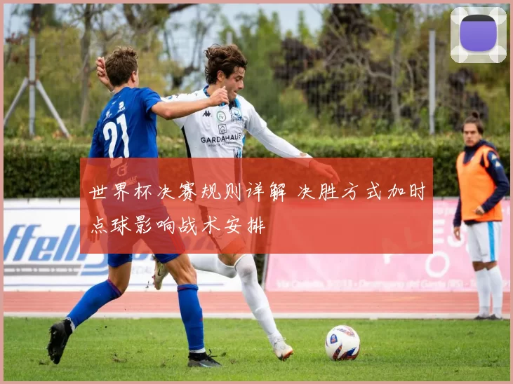 世界杯决赛规则详解 决胜方式加时点球影响战术安排