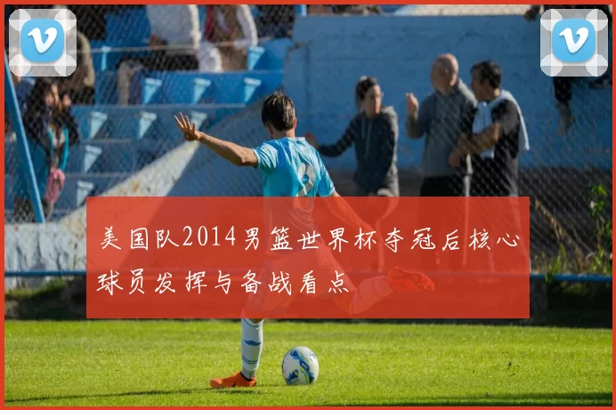 美国队2014男篮世界杯夺冠后核心球员发挥与备战看点