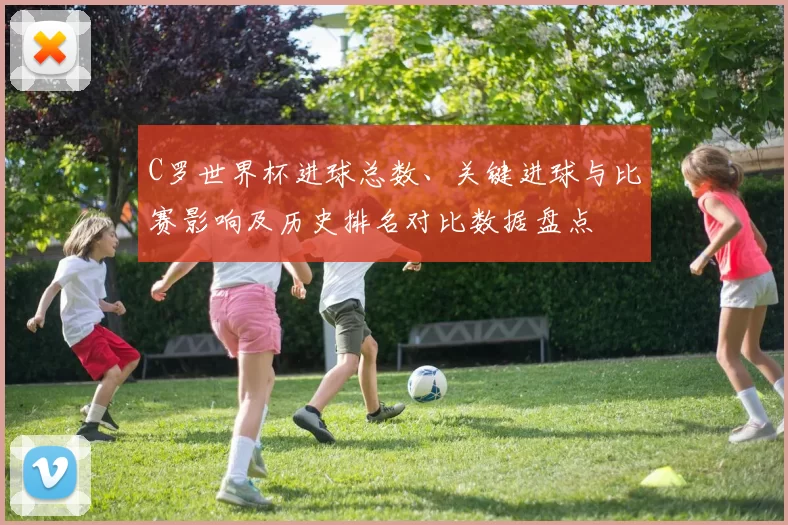 C罗世界杯进球总数、关键进球与比赛影响及历史排名对比数据盘点