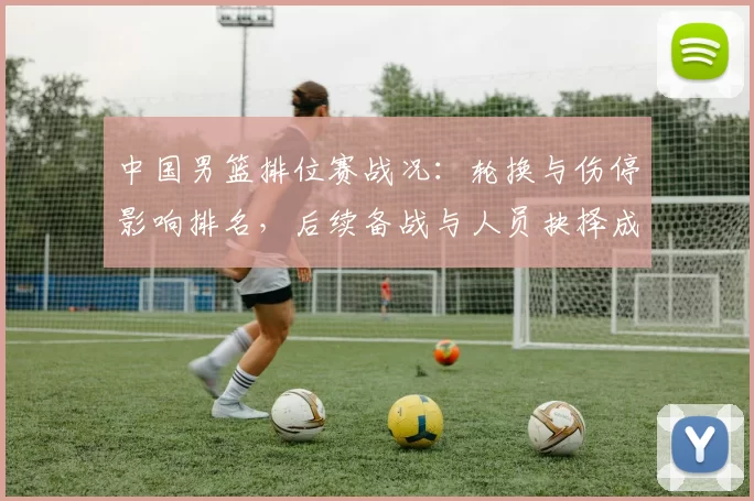 中国男篮排位赛战况：轮换与伤停影响排名，后续备战与人员抉择成看点