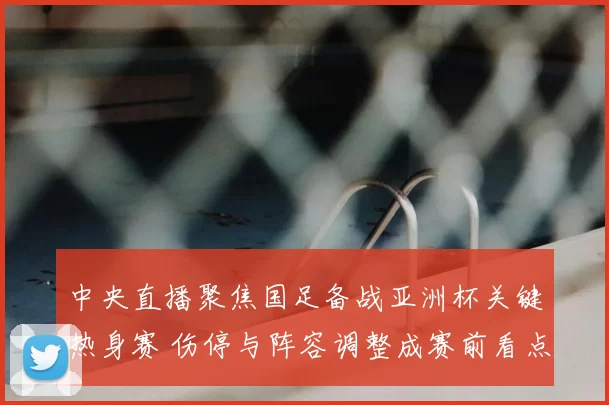 中央直播聚焦国足备战亚洲杯关键热身赛 伤停与阵容调整成赛前看点
